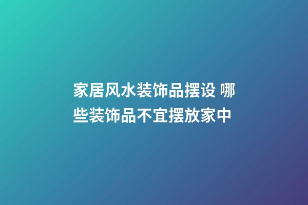 家居风水装饰品摆设 哪些装饰品不宜摆放家中